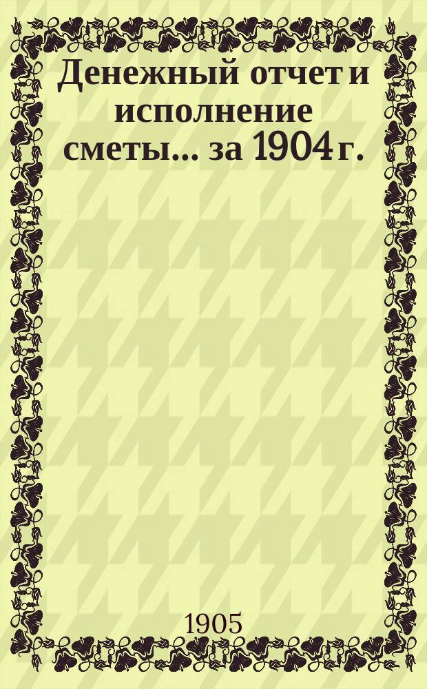 Денежный отчет и исполнение сметы... за 1904 г.