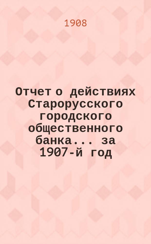 Отчет о действиях Старорусского городского общественного банка... за 1907-й год