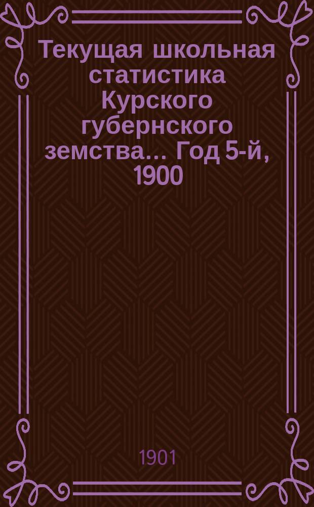 Текущая школьная статистика Курского губернского земства... Год 5-й, 1900/901 г. : К докладам 37-му очередному Курскому губ. земскому собранию 1901 г.
