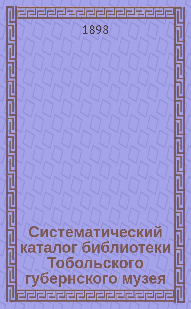 Систематический каталог библиотеки Тобольского губернского музея : С "алфавитом" имен личн., предмет. и геогр., встречающихся в "Каталоге". Вып. [1]-3. [Вып. 1]