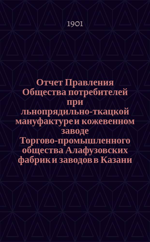 Отчет Правления Общества потребителей при льнопрядильно-ткацкой мануфактуре и кожевенном заводе Торгово-промышленного общества Алафузовских фабрик и заводов в Казани... ... с 1-го июля 1900 года по 1-е июля 1901 года