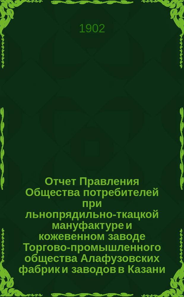Отчет Правления Общества потребителей при льнопрядильно-ткацкой мануфактуре и кожевенном заводе Торгово-промышленного общества Алафузовских фабрик и заводов в Казани... ... с 1-го июля 1901 г. по 1-ое июля 1902 г.