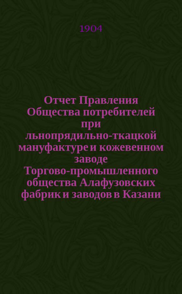 Отчет Правления Общества потребителей при льнопрядильно-ткацкой мануфактуре и кожевенном заводе Торгово-промышленного общества Алафузовских фабрик и заводов в Казани... ... с 1-го июля 1903 г. по 1-е июля 1904 г.