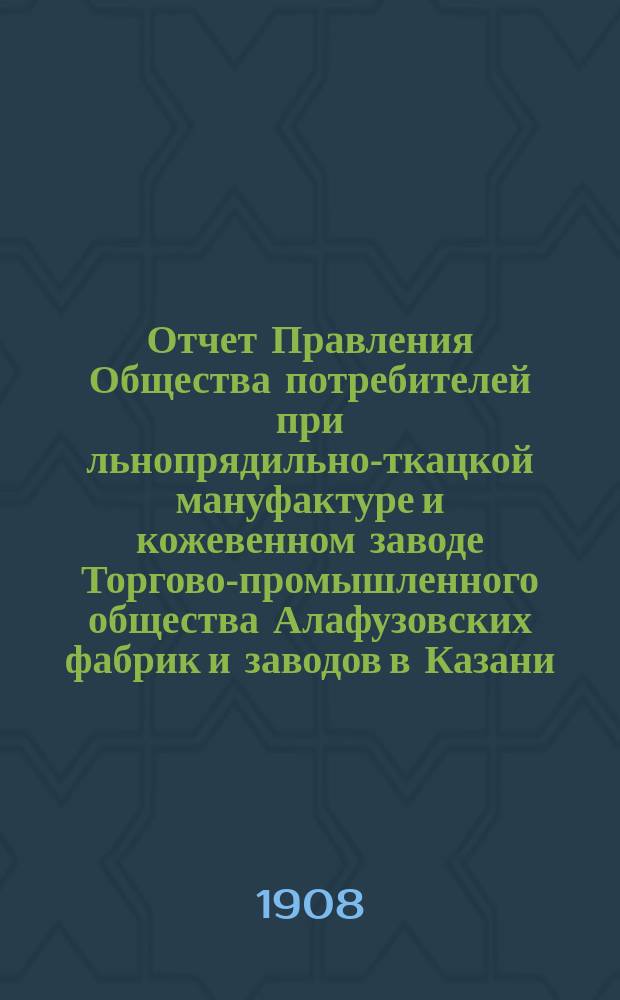 Отчет Правления Общества потребителей при льнопрядильно-ткацкой мануфактуре и кожевенном заводе Торгово-промышленного общества Алафузовских фабрик и заводов в Казани... ... с 1-го июля 1907 г. по 1-е июля 1908 г.