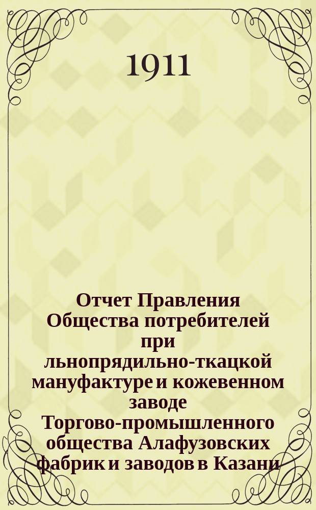 Отчет Правления Общества потребителей при льнопрядильно-ткацкой мануфактуре и кожевенном заводе Торгово-промышленного общества Алафузовских фабрик и заводов в Казани... ... с 1-го июля 1910 г. по 1-е июля 1911 г.