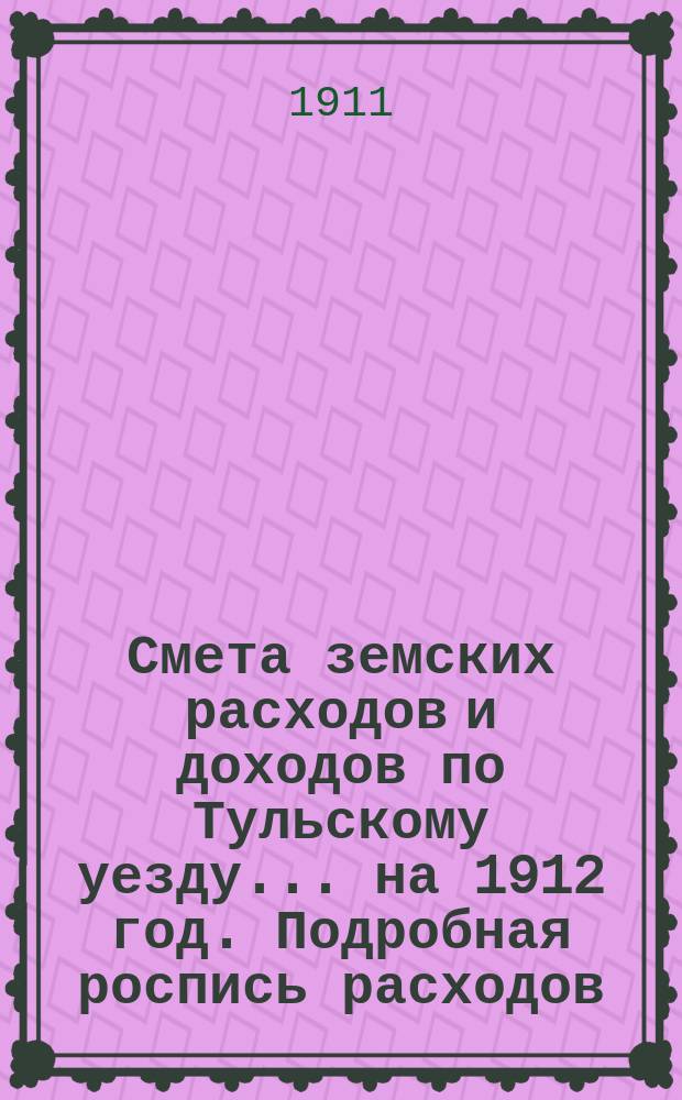 Смета земских расходов [и доходов] по Тульскому уезду... на 1912 год. Подробная роспись расходов... : Подробная роспись расходов, медицинский отчет и доклады XXXXVII очередному Тульскому уезд. земскому собранию