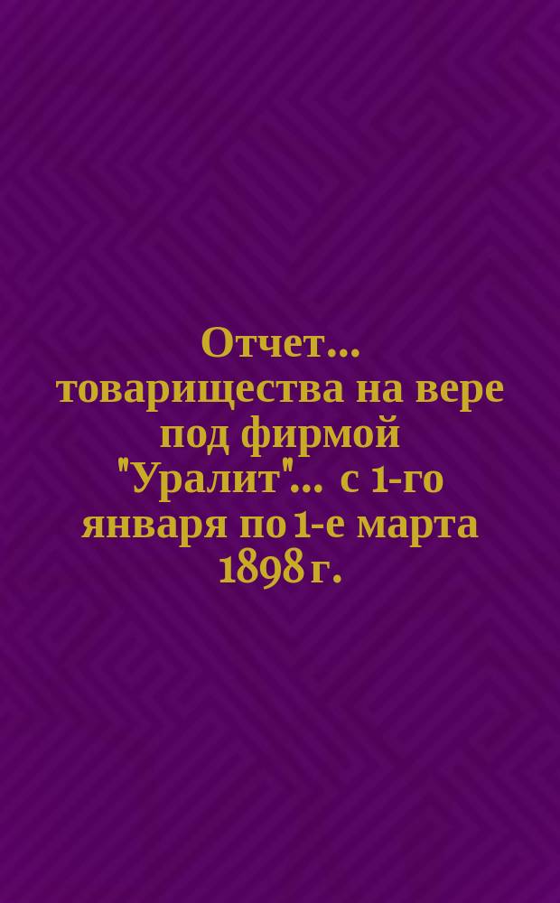 Отчет... товарищества на вере под фирмой "Уралит". ... с 1-го января по 1-е марта 1898 г.