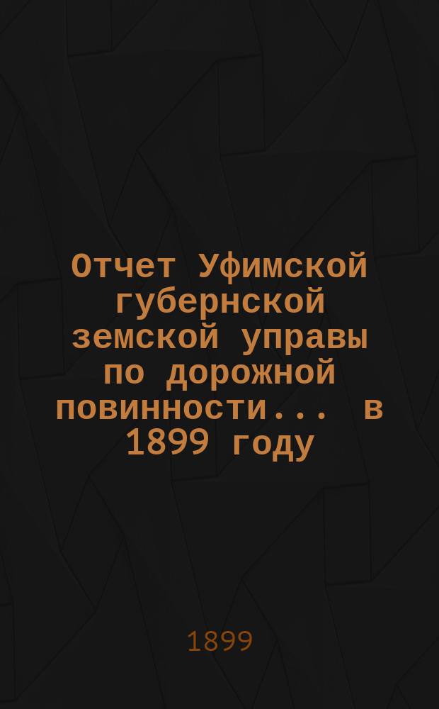 Отчет Уфимской губернской земской управы по дорожной повинности... ... в 1899 году