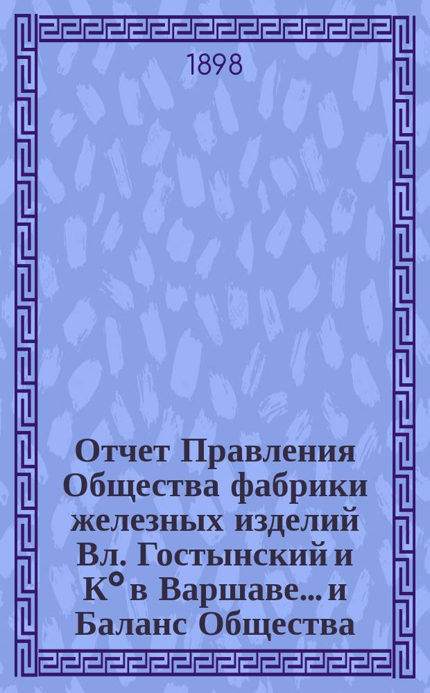 Отчет Правления Общества [фабрики железных изделий Вл. Гостынский и К° в Варшаве... и Баланс Общества]. ... за 1-й операционный год с 21 марта 1897 по 31 декабря 1897 года