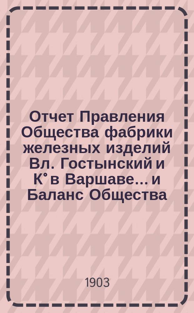 Отчет Правления Общества [фабрики железных изделий Вл. Гостынский и К° в Варшаве... и Баланс Общества]. ... за время с 1 января по 31 декабря 1902 г.