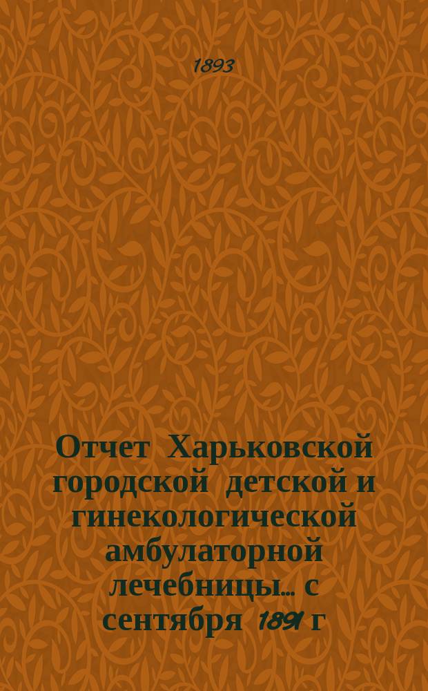 Отчет Харьковской городской детской и гинекологической амбулаторной лечебницы... с сентября 1891 г. по 1 января 1897 года