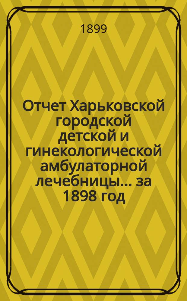 Отчет Харьковской городской детской и гинекологической амбулаторной лечебницы... за 1898 год