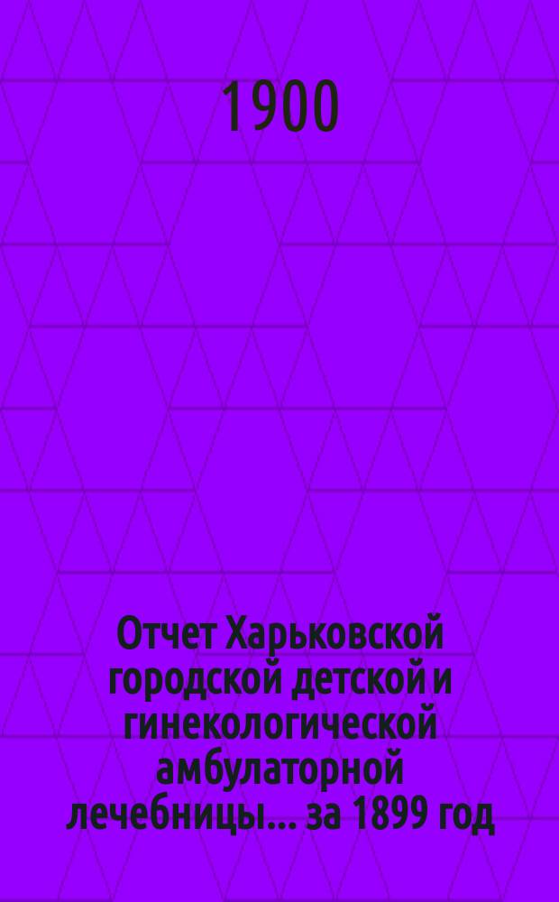 Отчет Харьковской городской детской и гинекологической амбулаторной лечебницы... за 1899 год