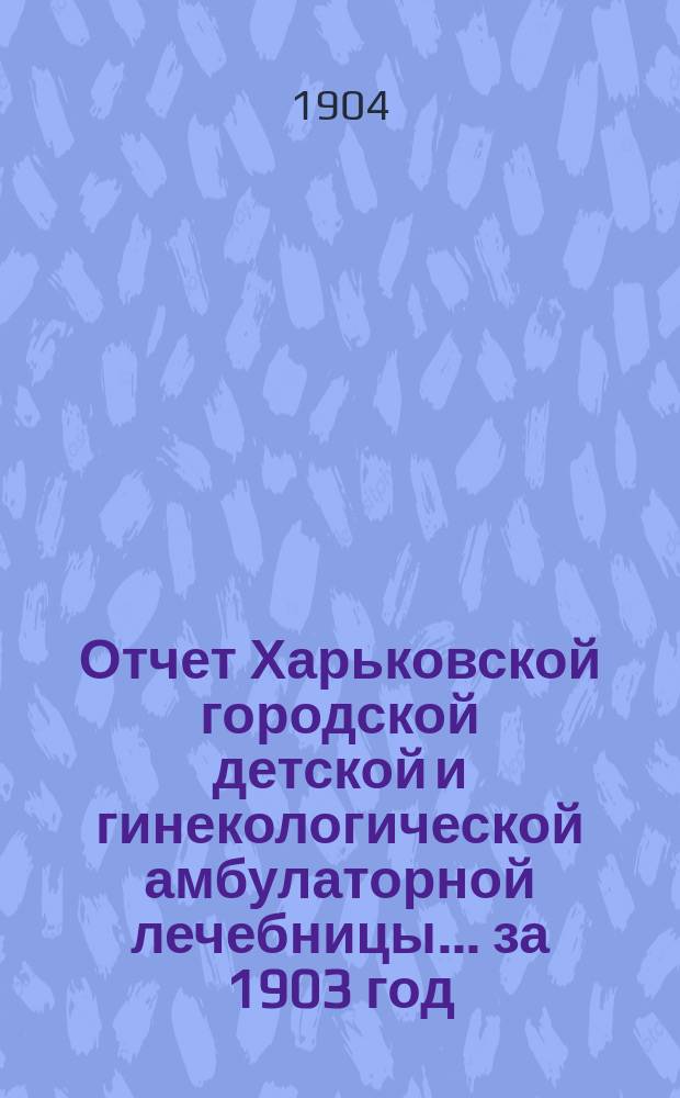 Отчет Харьковской городской детской и гинекологической амбулаторной лечебницы... за 1903 год