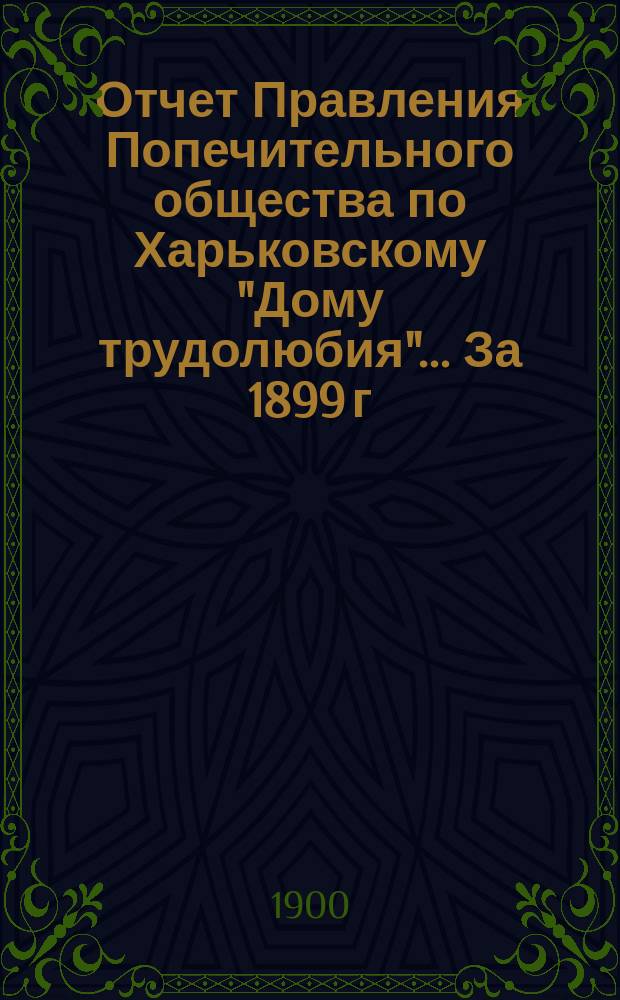 Отчет Правления Попечительного общества по Харьковскому "Дому трудолюбия"... ... За 1899 г.