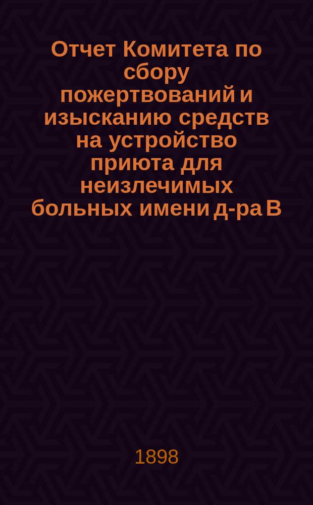 Отчет Комитета по сбору пожертвований и изысканию средств на устройство приюта для неизлечимых больных имени д-ра В.А. Франковского... ... за 1897 год