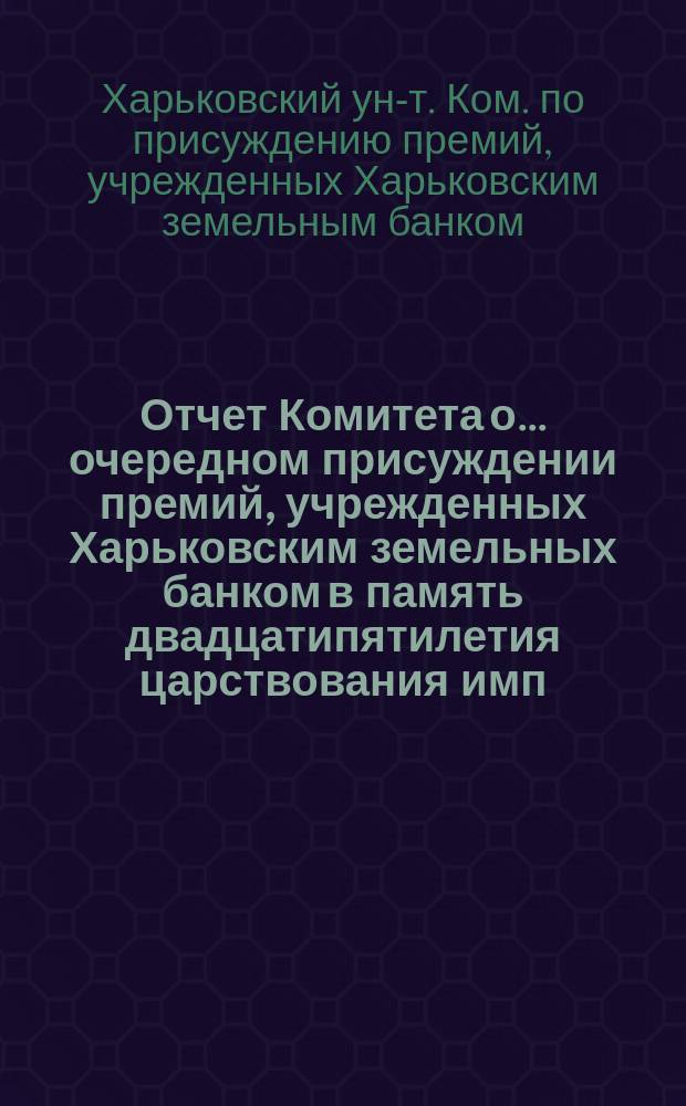 Отчет Комитета о... очередном присуждении премий, учрежденных Харьковским земельных банком в память двадцатипятилетия царствования имп. Александра II при Имп. Харьковском университете