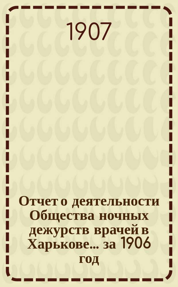 Отчет о деятельности Общества ночных дежурств врачей в Харькове... за 1906 год