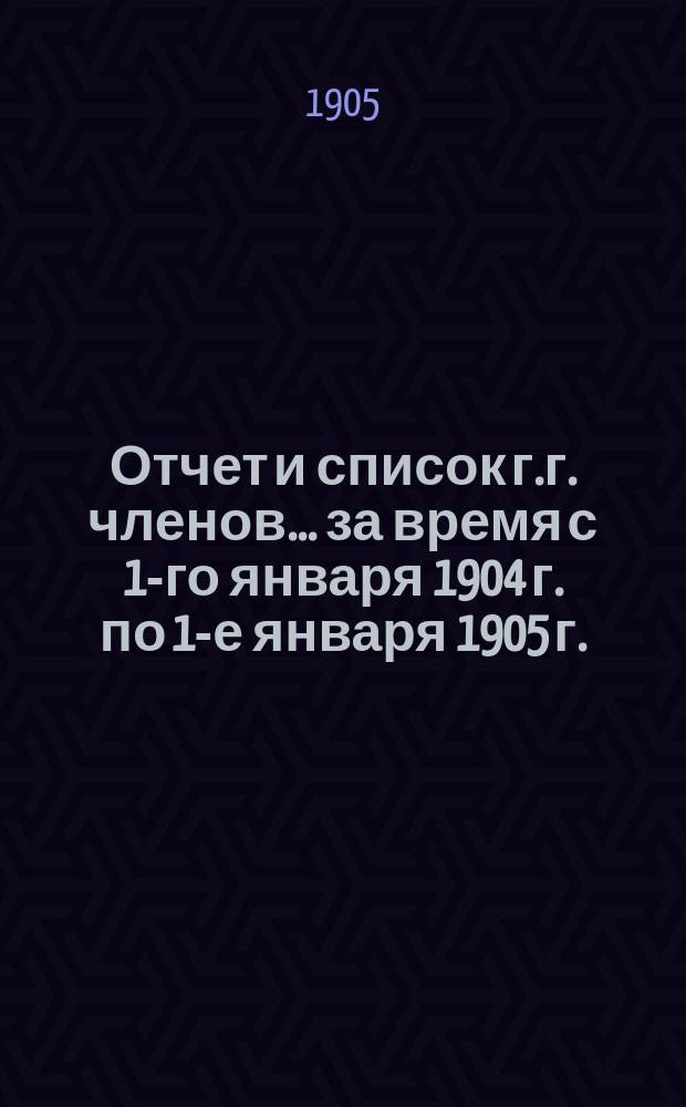 Отчет и список г.г. членов... за время с 1-го января 1904 г. по 1-е января 1905 г.