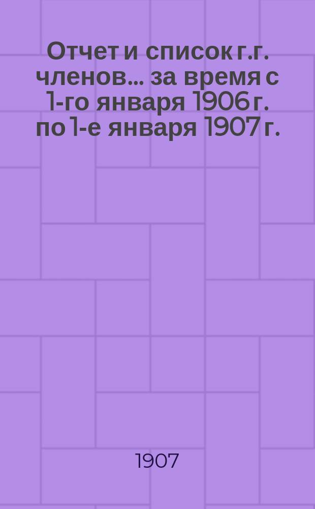 Отчет и список г.г. членов... за время с 1-го января 1906 г. по 1-е января 1907 г.