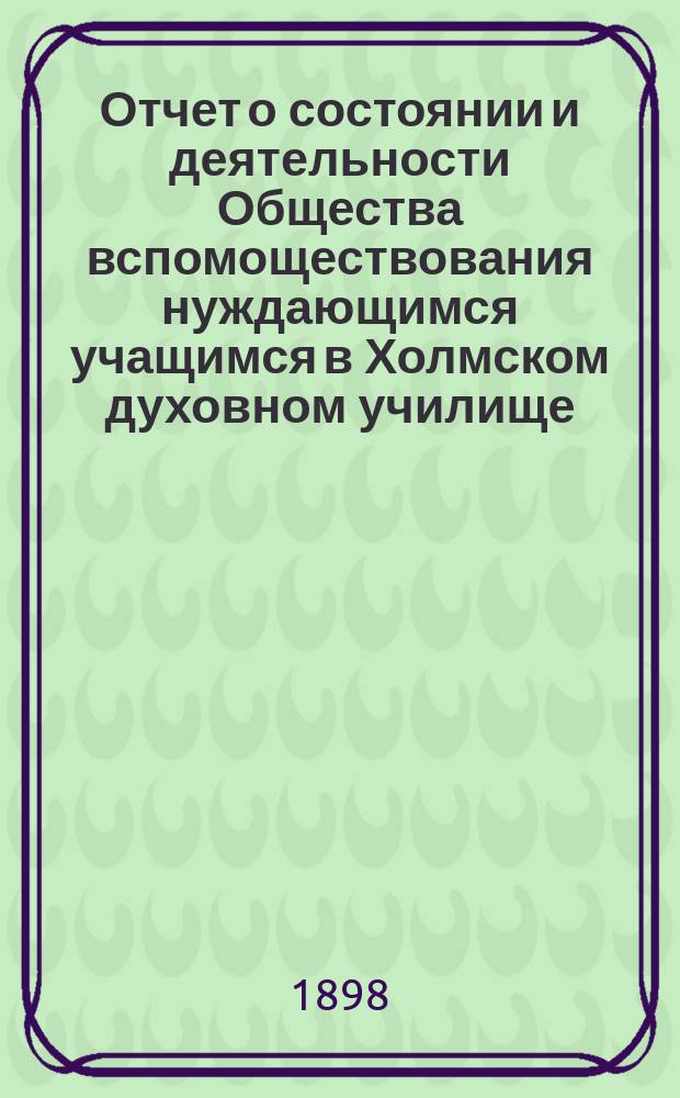 Отчет о состоянии и деятельности Общества вспомоществования нуждающимся учащимся в Холмском духовном училище... ... за первый год его существования