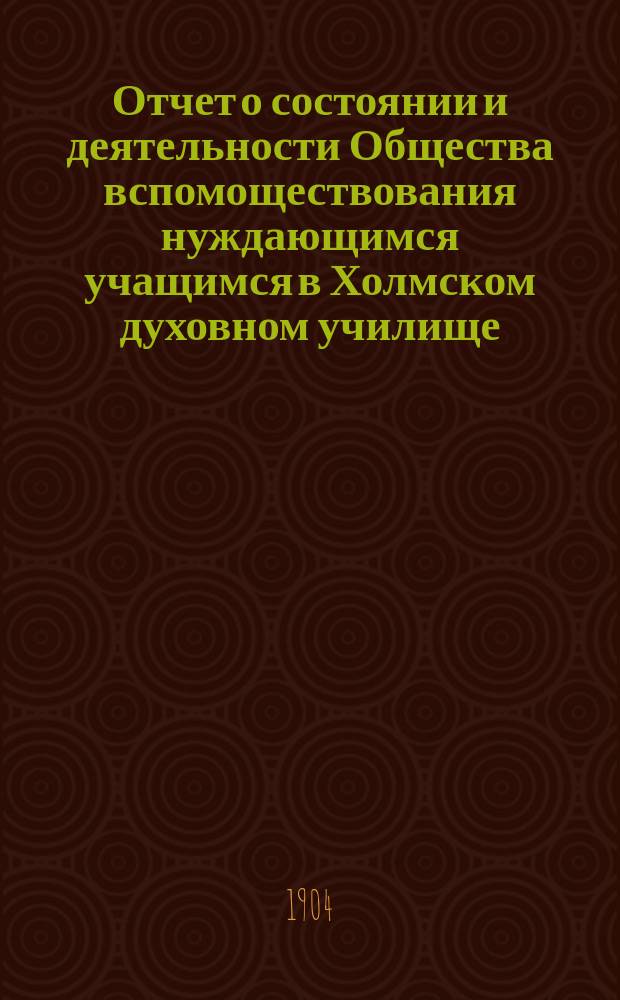 Отчет о состоянии и деятельности Общества вспомоществования нуждающимся учащимся в Холмском духовном училище... ... за седьмой (1903) год существования Общества