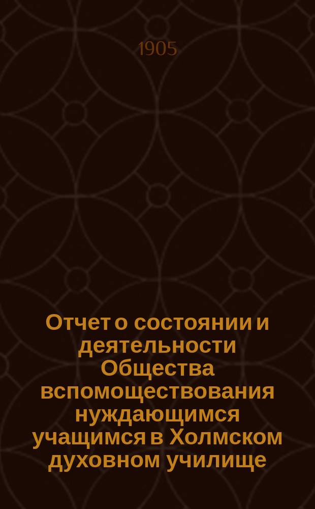 Отчет о состоянии и деятельности Общества вспомоществования нуждающимся учащимся в Холмском духовном училище... ... за восьмой (1904) год существования Общества