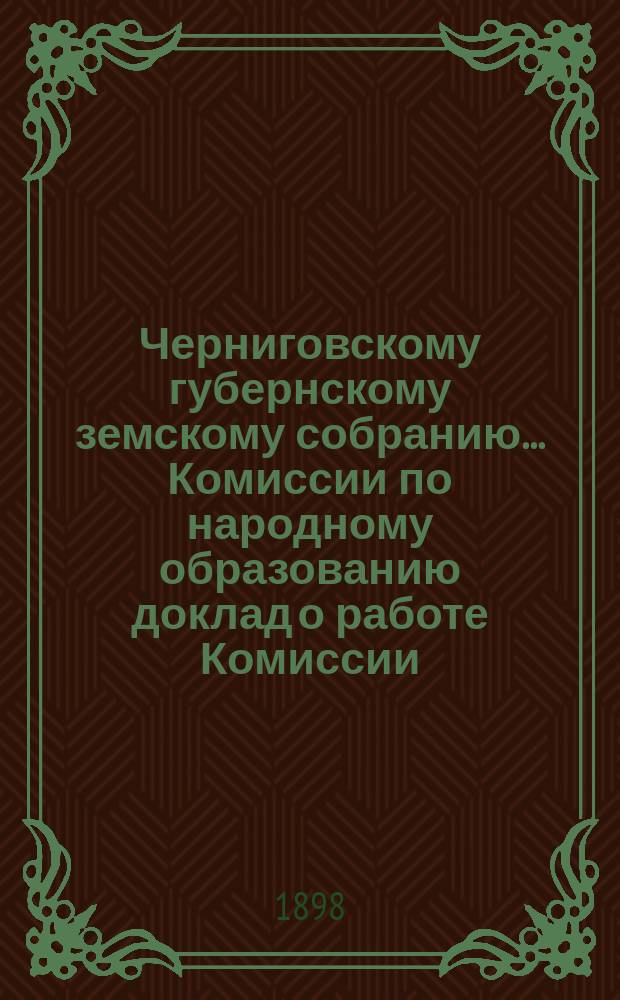 Черниговскому губернскому земскому собранию ... Комиссии по народному образованию доклад [о работе Комиссии]. ... XXXIII очередной сессии [1897 г.]