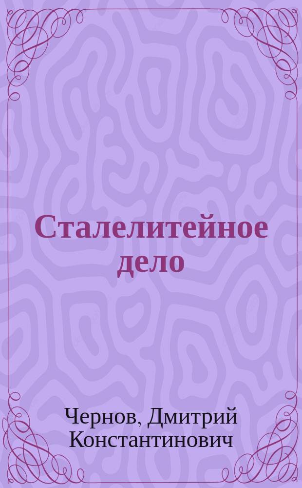 Сталелитейное дело : Лекции, чит. в доп. курсе Михайлов. арт. акад. проф. Д.К. Черновым