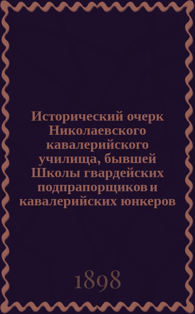 Исторический очерк Николаевского кавалерийского училища, бывшей Школы гвардейских подпрапорщиков и кавалерийских юнкеров. 1823-1898 : С прил.