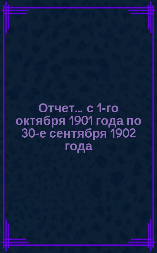 Отчет... ... с 1-го октября 1901 года по 30-е сентября 1902 года