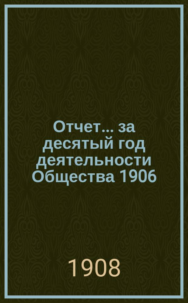 Отчет... ... за десятый год деятельности Общества 1906/1907 г. : ... за десятый год деятельности Общества 1906/1907 г., т. е. за время с 1 октября 1906 г. по 30 сентября 1907 г.