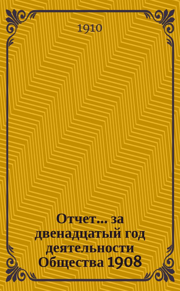 Отчет... ... за двенадцатый год деятельности Общества 1908/1909 г. : ... за двенадцатый год деятельности Общества 1908/1909 г., т. е. за время с 1 октября 1908 г. по 30 сентября 1909 г.