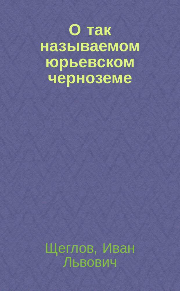 О так называемом юрьевском черноземе : Предварительный отчет о летней экскурсии 1897 г. : (Доклад И.Л. Щеглова, чит. в заседании Почвен. комис. 22-го окт. 1897 г.)