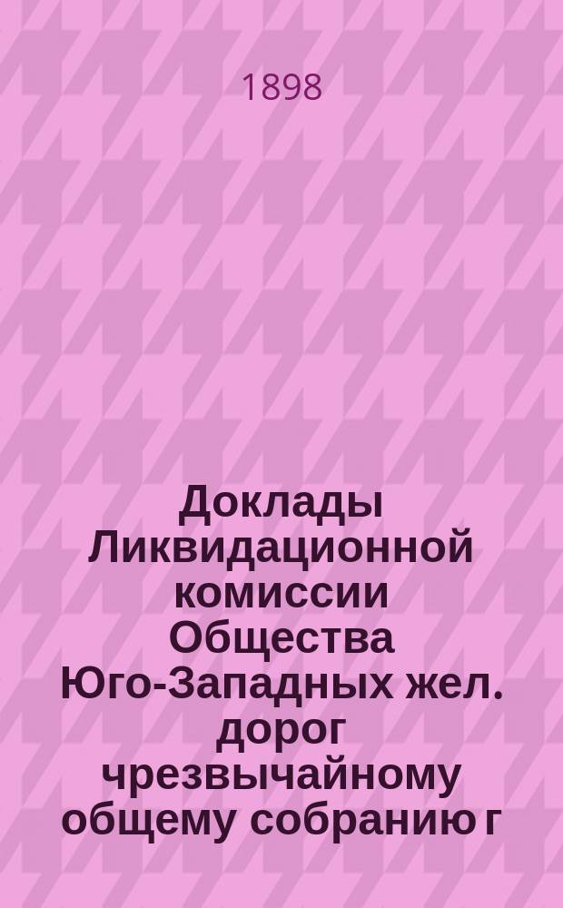Доклады Ликвидационной комиссии Общества Юго-Западных жел. дорог чрезвычайному общему собранию г.г. акционеров Общества...