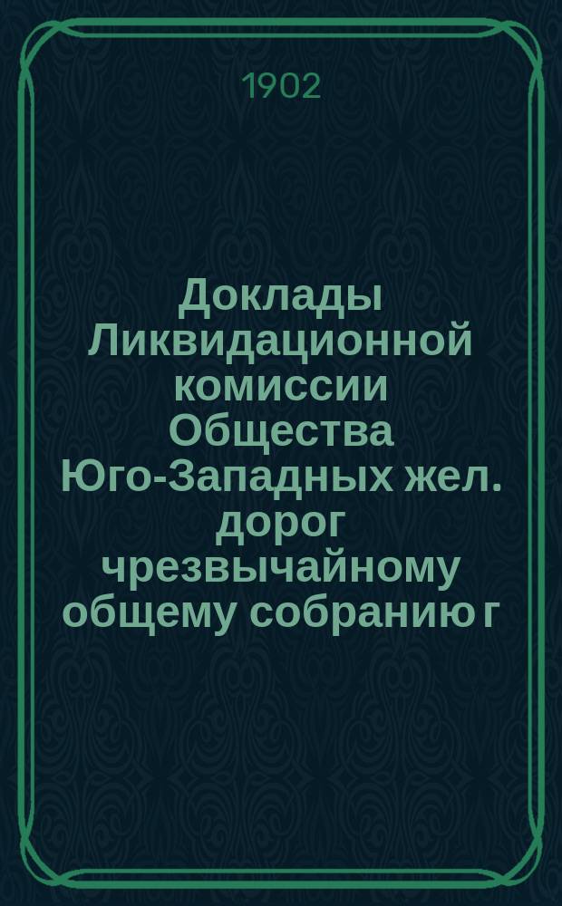 Доклады Ликвидационной комиссии Общества Юго-Западных жел. дорог чрезвычайному общему собранию г.г. акционеров Общества... ... 9 марта 1902 года