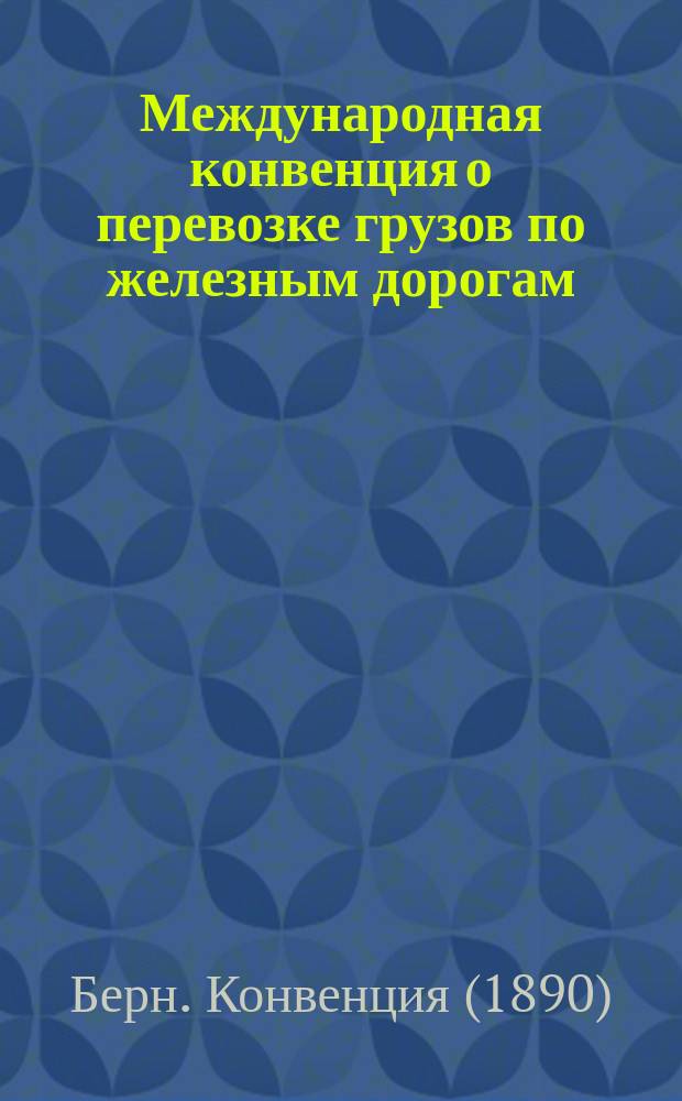 Международная конвенция о перевозке грузов по железным дорогам : Изд. доп. и испр. по 1 марта 1898 г
