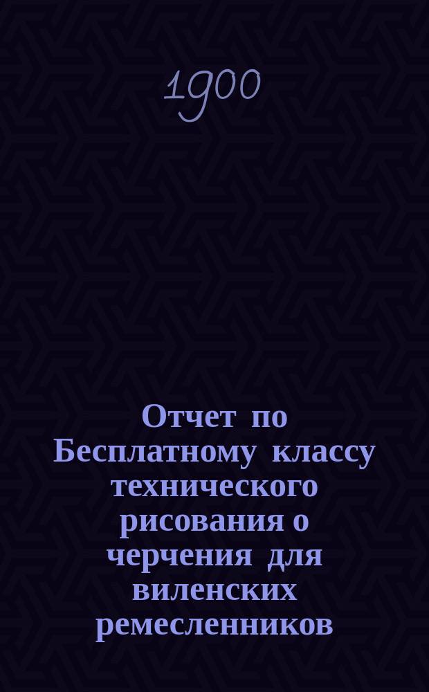 Отчет по Бесплатному классу технического рисования о черчения для виленских ремесленников... за 1899 год