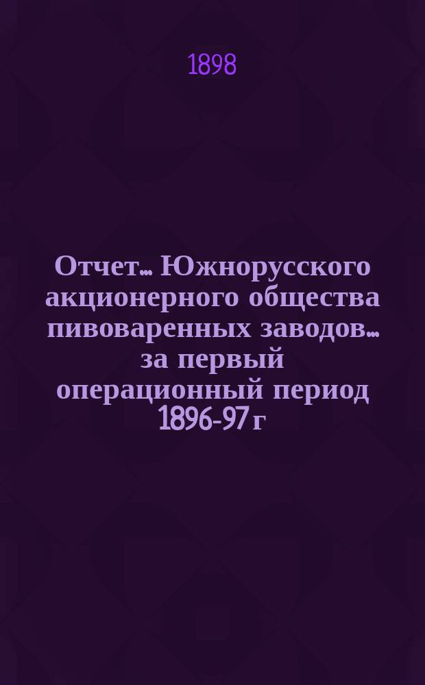 Отчет... Южнорусского акционерного общества пивоваренных заводов... ... за первый операционный период 1896-97 г.