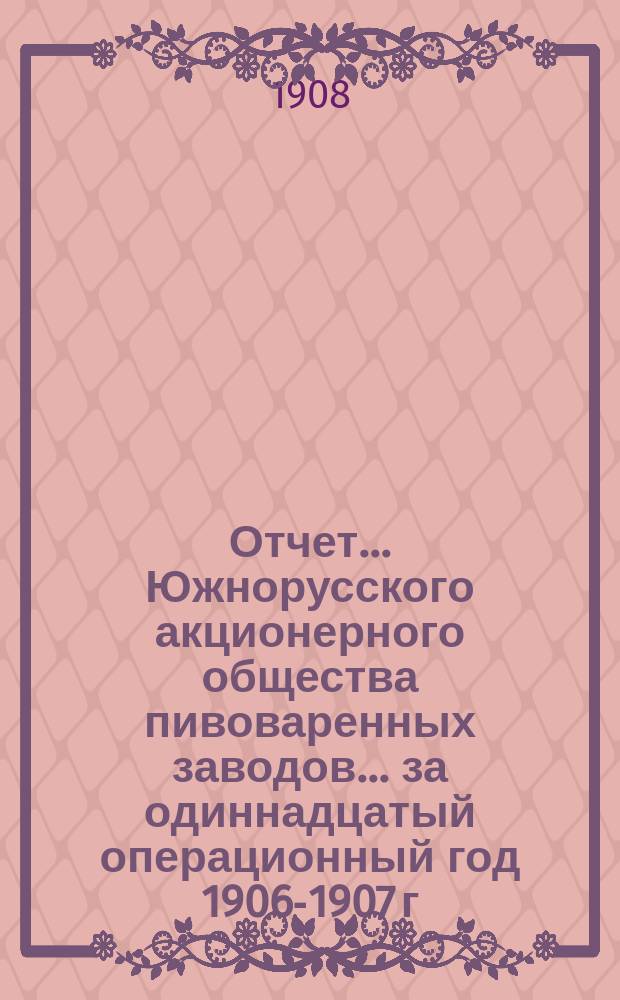 Отчет... Южнорусского акционерного общества пивоваренных заводов... ... за одиннадцатый операционный год 1906-1907 г.