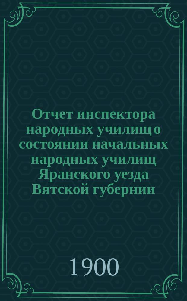 Отчет инспектора народных училищ о состоянии начальных народных училищ Яранского уезда Вятской губернии... за 1898-99 учебный год