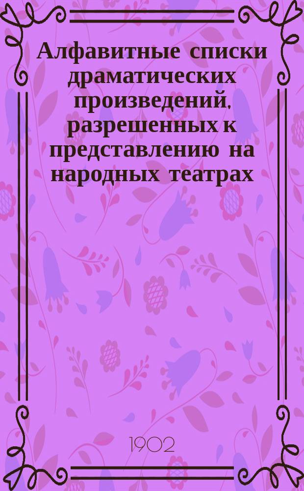 Алфавитные списки драматических произведений, разрешенных к представлению на народных театрах, о разрешении которых опубликовано в газете "Правительственный вестник"... с 1 ноября 1899 года по 1 июля 1902 года