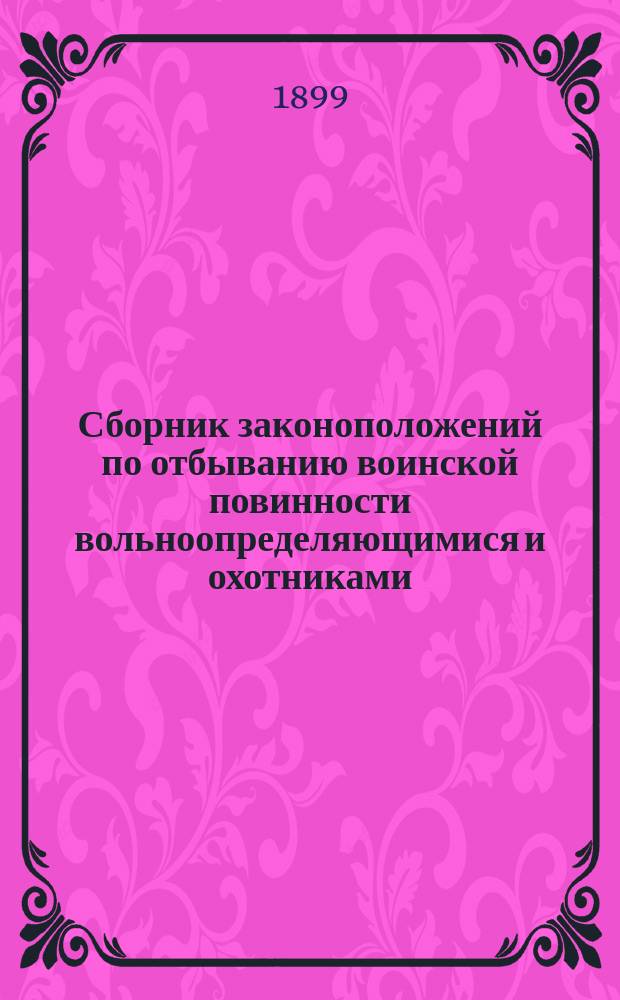Сборник законоположений по отбыванию воинской повинности вольноопределяющимися и охотниками : По Уставу о воин. повинности послед. изд. (1897 г.) и по кн. VI С.В.П. 1869 г. изд. 1891 г. с доп. и разъяснением по приказам по Воен. ведомству и по циркулярам Гл. штаба, а также по распоряжением, объявл. по воен. окр., по 1 янв. 1899 г. : Пособие для молодых людей, желающих поступить на службу вольноопределяющимися или охотниками и для войсковых канцелярий