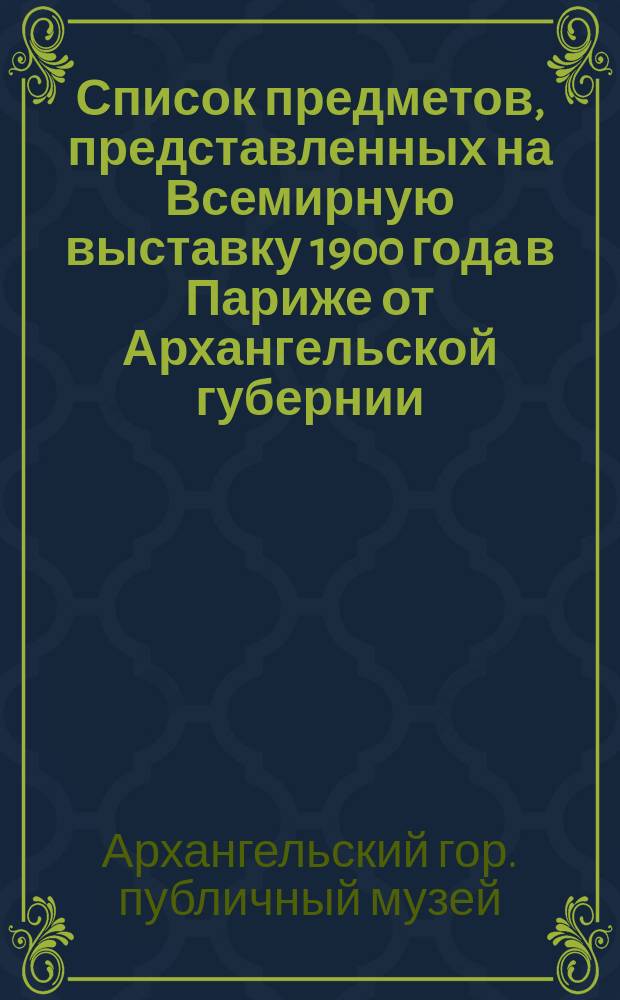 Список предметов, представленных на Всемирную выставку 1900 года в Париже от Архангельской губернии, [собранных Архангельским городским музеем], и описание промыслов Архангельской губернии