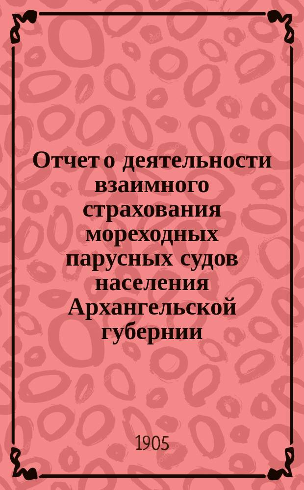 Отчет о деятельности взаимного страхования мореходных парусных судов населения Архангельской губернии... за 1904 год