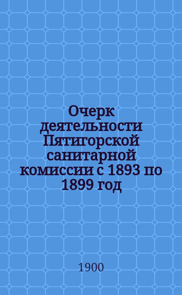 Очерк деятельности Пятигорской санитарной комиссии с 1893 по 1899 год : Чит. в заседании Рус. бальнеол. о-ва в Пятигорске 24 нояб. 1899 г