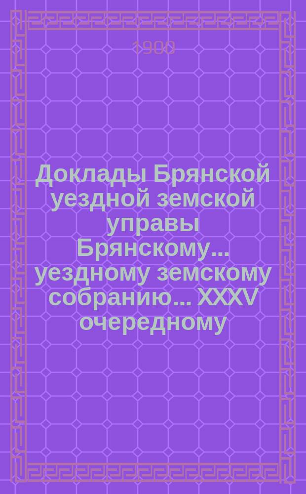 Доклады Брянской уездной земской управы Брянскому... уездному земскому собранию... XXXV очередному... 1900 года