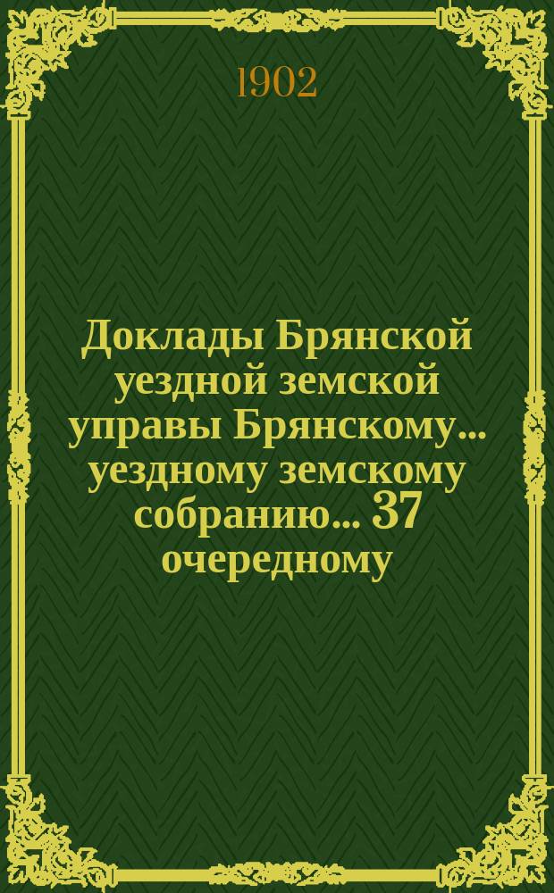 Доклады Брянской уездной земской управы Брянскому... уездному земскому собранию... 37 очередному... 1902 года. Т. 1 и 2