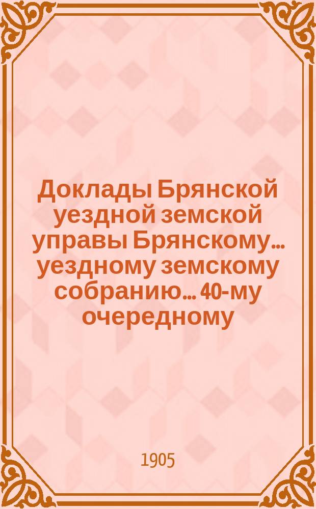 Доклады Брянской уездной земской управы Брянскому... уездному земскому собранию... 40-му очередному... 1905 года