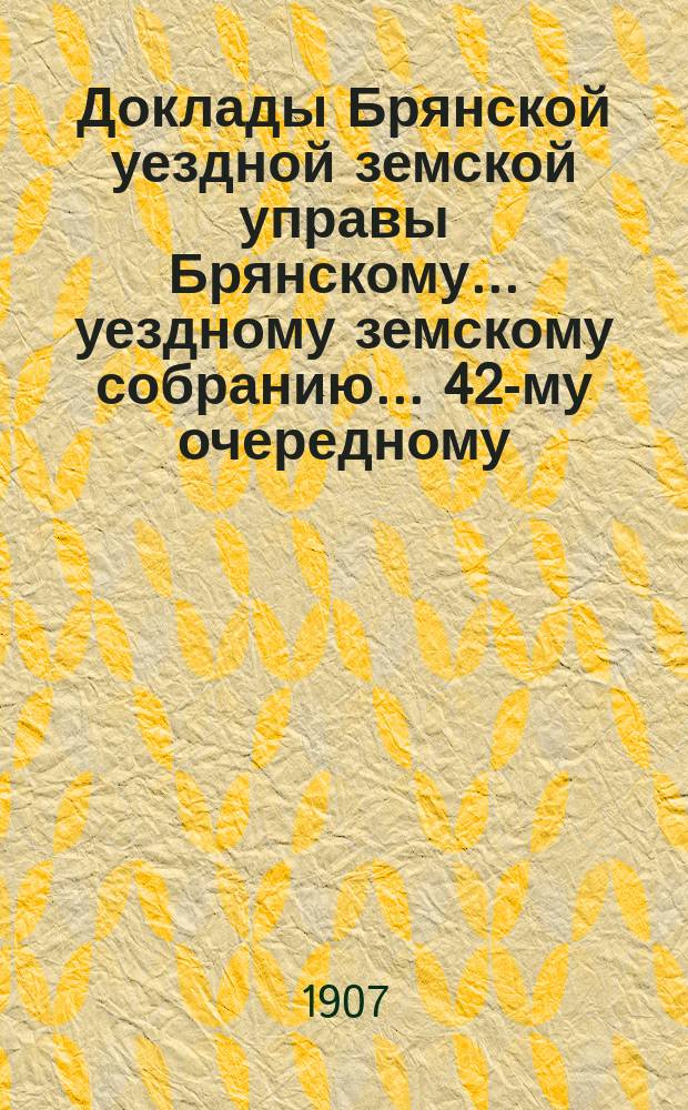 Доклады Брянской уездной земской управы Брянскому... уездному земскому собранию... 42-му очередному... 1907 г. [Т. 1 и 2]